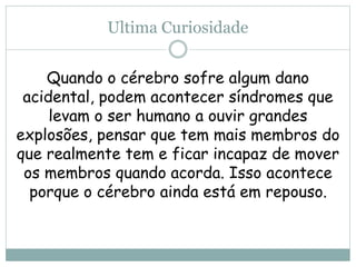 Ultima Curiosidade
Quando o cérebro sofre algum dano
acidental, podem acontecer síndromes que
levam o ser humano a ouvir grandes
explosões, pensar que tem mais membros do
que realmente tem e ficar incapaz de mover
os membros quando acorda. Isso acontece
porque o cérebro ainda está em repouso.
 