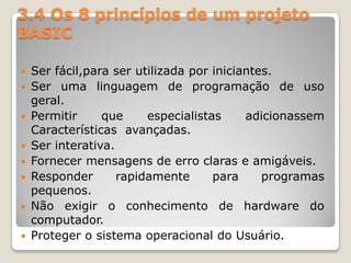 3.4 Os 8 princípios de um projeto BASICSer fácil,para ser utilizada por iniciantes.Ser uma linguagem de programação de uso geral.Permitir que especialistas adicionassem Características  avançadas.Ser interativa.Fornecer mensagens de erro claras e amigáveis.Responder rapidamente para programas pequenos.Não exigir o conhecimento de hardware do computador.Proteger o sistema operacional do Usuário.