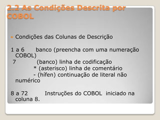 2.2 As Condições Descrita por COBOLCondições das Colunas de Descrição1 a 6      banco (preencha com uma numeração COBOL) 7           (banco) linha de codificação            * (asterisco) linha de comentário            - (hífen) continuação de literal não numérico8 a 72         Instruções do COBOL  iniciado na coluna 8.