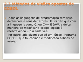 2.3 Métodos de visões opostas do COBOLTodas as linguagens de programação tem seus defensores e seus detratores. Já foi dito que com a linguagens como C, ou C++ E JAVA a única maneira de modificar o código legado é reescrevendo – o a cada vez.   Por outro lado dizem que só um  único Programa COBOL  que foi copiado e modificado bilhões de vezes.