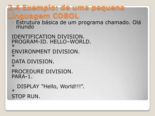 2.4 Exemplo: de uma pequena  Linguagem COBOLEstrutura básica de um programa chamado. Olá mundoIDENTIFICATION DIVISION.PROGRAM-ID. HELLO–WORLD.*ENVIRONMENT DIVISION.*DATA DIVISION.*PROCEDURE DIVISION.PARA-1.   DISPLAY ”Hello, World!!!”.*STOP RUN.