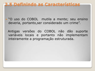 2.5 Definindo as Características“O uso do COBOL  mutila a mente; seu ensino deveria, portanto,ser considerado um crime”.  Antigas versões do COBOL não dão suporte variáveis locais e portanto não implementam inteiramente a programação estruturada.