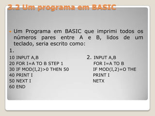 3.2 Um programa em BASICUm Programa em BASIC que imprimi todos os números pares entre A e B, lidos de um teclado, seria escrito como:1.10 INPUT A,B                           2. INPUT A,B                                    20 FOR I=A TO B STEP 1                    FOR I=A TO B 30 IF MOD(I,2)>0 THEN 50                IF MOD(I,2)=O THE 40 PRINT I                                        PRINT I50 NEXT I                                         NETX60 END