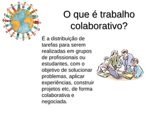 O que é trabalho
          colaborativo?
É a distribuição de
tarefas para serem
realizadas em grupos
de profissionais ou
estudantes, com o
objetivo de solucionar
problemas, aplicar
experiências, construir
projetos etc, de forma
colaborativa e
negociada.
 
