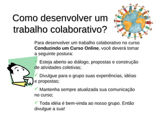 Como desenvolver um
trabalho colaborativo?
     Para desenvolver um trabalho colaborativo no curso
     Conduzindo um Curso Online, você deverá tomar
     a seguinte postura:
      Esteja aberto ao diálogo, propostas e construção
     de atividades coletivas;
      Divulgue para o grupo suas experiências, idéias
     e propostas;
      Mantenha sempre atualizada sua comunicação
     no curso;
      Toda idéia é bem-vinda ao nosso grupo. Então
     divulgue a sua!
 