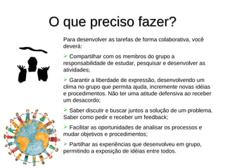 O que preciso fazer?
  Para desenvolver as tarefas de forma colaborativa, você
  deverá:
   Compartilhar com os membros do grupo a
  responsabilidade de estudar, pesquisar e desenvolver as
  atividades;
   Garantir a liberdade de expressão, desenvolvendo um
  clima no grupo que permita ajuda, incremente novas idéias
  e procedimentos. Não ter uma atitude defensiva ao receber
  um desacordo;
   Saber discutir e buscar juntos a solução de um problema.
  Saber como pedir e receber um feedback;
   Facilitar as oportunidades de analisar os processos e
  mudar objetivos e procedimentos;
   Partilhar as experiências que desenvolveu em grupo,
  permitindo a exposição de idéias entre todos.
 