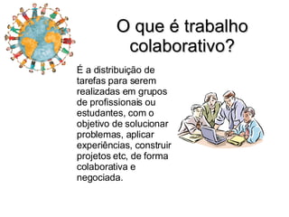 O que é trabalho colaborativo? É a distribuição de tarefas para serem realizadas em grupos de profissionais ou estudantes, com o objetivo de solucionar problemas, aplicar experiências, construir projetos etc, de forma colaborativa e negociada. 