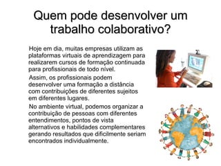 Quem pode desenvolver um trabalho colaborativo? Hoje em dia, muitas empresas utilizam as plataformas virtuais de aprendizagem para realizarem cursos de formação continuada para profissionais de todo nível. Assim, os profissionais podem desenvolver uma formação a distância com contribuições de diferentes sujeitos em diferentes lugares. No ambiente virtual, podemos organizar  a contribuição de pessoas com diferentes entendimentos, pontos de vista alternativos e habilidades complementares gerando resultados que dificilmente seriam encontrados individualmente. 