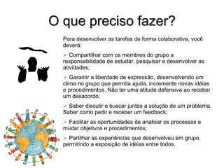 O que preciso fazer? Para desenvolver as tarefas de forma colaborativa, você deverá: Compartilhar com os membros do grupo a responsabilidade de estudar, pesquisar e desenvolver as atividades; Garantir a liberdade de expressão, desenvolvendo um clima no grupo que permita ajuda, incremente novas idéias e procedimentos. Não ter uma atitude defensiva ao receber um desacordo; Saber discutir e buscar juntos a solução de um problema. Saber como pedir e receber um feedback; Facilitar as oportunidades de analisar os processos e mudar objetivos e procedimentos; Partilhar as experiências que desenvolveu em grupo, permitindo a exposição de idéias entre todos. 