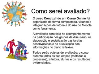 Como serei avaliado? O curso  Conduzindo um Curso Online  foi organizado de forma compactada, visando a integrar ações de tutoria e do uso do Moodle como ferramenta. A avaliação será feita no acompanhamento da participação nos grupos de discussão, na elaboração e socialização das tarefas desenvolvidas e na atualização das informações no diário reflexivo. Todos serão objetos de avaliação: o curso durante todas as sua etapas (métodos e processos), a tutora, alunos e os resultados evidenciados. 