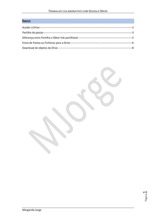 TRABALHO COLABORATIVO COM GOOGLE DRIVE
Margarida Jorge
Página1
ÍNDICE
Aceder à Drive---------------------------------------------------------------------------------------------------------2
Partilha de pastas-----------------------------------------------------------------------------------------------------3
Diferença entre Partilha e Obter link partilhável -------------------------------------------------------------5
Envio de Pastas ou Ficheiros para a Drive----------------------------------------------------------------------6
Download de objetos da Drive ------------------------------------------------------------------------------------8
 