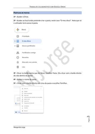 TRABALHO COLABORATIVO COM GOOGLE DRIVE
Margarida Jorge
Página3
PARTILHA DE PASTAS
1º - Aceder à Drive.
2º - Aceder ao local onde pretende criar a pasta, neste caso “O meu disco”. Nota que só
o utilizador terá acesso à pasta.
3º - Clicar no botão acima que diz Novo. Escolher Pasta. (Ou clicar com o botão direito
do rato dentro da pasta)
4º - Atribuir o nome da pasta.
5ª – Clicar com o botão direito em cima da pasta e escolher Partilhar.
 