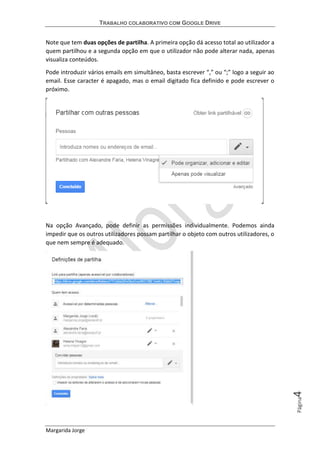 TRABALHO COLABORATIVO COM GOOGLE DRIVE
Margarida Jorge
Página4
Note que tem duas opções de partilha. A primeira opção dá acesso total ao utilizador a
quem partilhou e a segunda opção em que o utilizador não pode alterar nada, apenas
visualiza conteúdos.
Pode introduzir vários emails em simultâneo, basta escrever “,” ou “;” logo a seguir ao
email. Esse caracter é apagado, mas o email digitado fica definido e pode escrever o
próximo.
Na opção Avançado, pode definir as permissões individualmente. Podemos ainda
impedir que os outros utilizadores possam partilhar o objeto com outros utilizadores, o
que nem sempre é adequado.
 
