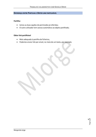 TRABALHO COLABORATIVO COM GOOGLE DRIVE
Margarida Jorge
Página5
DIFERENÇA ENTRE PARTILHA E OBTER LINK PARTILHÁVEL
Partilha:
• temos as duas opções de permissões já referidas;
• O outro utilizador tem acesso automático ao objeto partilhado;
Obter link partilhável
• Mais adequado à partilha de ficheiros;
• Podemos enviar link por email, no meio de um texto, por exemplo.
 