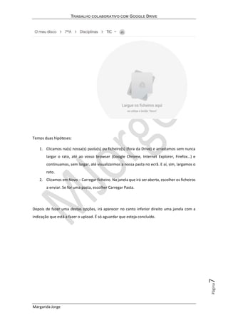 TRABALHO COLABORATIVO COM GOOGLE DRIVE
Margarida Jorge
Página7
Temos duas hipóteses:
1. Clicamos na(s) nossa(s) pasta(s) ou ficheiro(s) (fora da Drive) e arrastamos sem nunca
largar o rato, até ao vosso browser (Google Chrome, Internet Explorer, Firefox…) e
continuamos, sem largar, até visualizarmos a nossa pasta no ecrã. E aí, sim, largamos o
rato.
2. Clicamos em Novo – Carregar ficheiro. Na janela que irá ser aberta, escolher os ficheiros
a enviar. Se for uma pasta, escolher Carregar Pasta.
Depois de fazer uma destas opções, irá aparecer no canto inferior direito uma janela com a
indicação que está a fazer o upload. É só aguardar que esteja concluído.
 