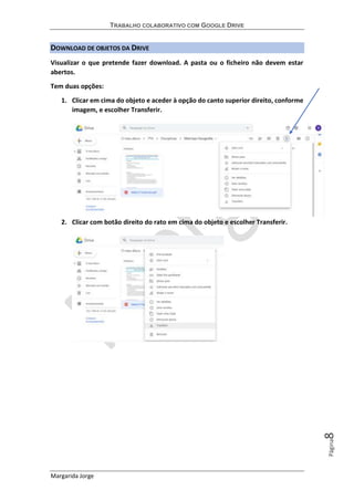 TRABALHO COLABORATIVO COM GOOGLE DRIVE
Margarida Jorge
Página8
DOWNLOAD DE OBJETOS DA DRIVE
Visualizar o que pretende fazer download. A pasta ou o ficheiro não devem estar
abertos.
Tem duas opções:
1. Clicar em cima do objeto e aceder à opção do canto superior direito, conforme
imagem, e escolher Transferir.
2. Clicar com botão direito do rato em cima do objeto e escolher Transferir.
 