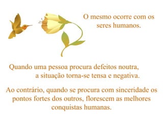 O mesmo ocorre com os seres humanos. Quando uma pessoa procura defeitos noutra,  a situação torna-se tensa e negativa. Ao contrário, quando se procura com sinceridade os pontos fortes dos outros, florescem as melhores conquistas humanas. 