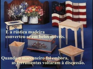 Quando o marceneiro foi embora,  as ferramentas voltaram à discussão.  E a rústica madeira  converteu-se em belos móveis. 