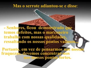 Mas o serrote adiantou-se e disse : - Senhores, ficou  demonstrado que temos defeitos, mas o marceneiro  trabalha com nossas qualidades, ressaltando os nossos pontos valiosos...  Portanto, em vez de pensarmos nas nossas  fraquezas, devemos concentrar-nos  nos nossos pontos fortes. 