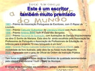 1983  - Prémio da Associação Portuguesa de Escritores, com  O Rapaz de Louredo . 1990  - Prémio  Calouste Gulbenkian  de  Literatura Infantil  com  Pedro Alecrim . 1996  - Prémio  António Botto , com  A Casa das Bengalas . 2003  - Prémio  Nacional de Ilustração , com ilustrações de Danuta Wojciechowska na obra O Sonho de Mariana. Esta obra foi  ainda escolhida pela Associação de Professores de Português e Associação de Profissionais de Educação de Infância para o projecto "O meu brinquedo é um livro". 2004  -  Grande Prémio Calouste Gulbenkian de Literatura Infantil , pela modalidade de livro ilustrado, pela obra Se eu fosse muito Magrinho 2008  - Agraciado com o grau de Oficial da Ordem da Instrução Pública. Tem livros incluídos em listas de obras literárias de qualidade recomendadas pela célebre Internacional Youth Library de Munique.  E várias obras traduzidas em castelhano, galego, alemão e espanhol. 
