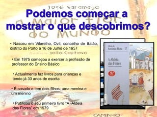 Nasceu em Vilarelho, Ovil, concelho de Baião, distrito do Porto a 16 de Julho de 1957 Actualmente faz livros para crianças e tendo já 30 anos de escrita Em 1975 começou a exercer a profissão de professor do Ensino Básico É casado e tem dois filhos, uma menina e um menino Publicou o seu primeiro livro “A  Aldeia das Flores” em 1979 