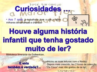 Aos 7 anos  já trabalhava com o pai a fazer milhares de tamancos e chancas  Nessa altura também estava encarregue de guardar a cabra da família, a Badeja, mas como era “ um  péssimo pastor ”  os pais tiraram-lhe essa tarefa  Quando era criança, a sua grande alegria chegava com a carrinha da Biblioteca Itinerante da Gulbenkian. Iniciou as suas leituras com o Noddy. Depois mais crescido, leu 2 livros da colecção “ Os Cinco” mas não gostou de os ler. 