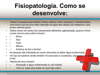 Fisiopatologia. Como se
desenvolve:
• Cólera é causada pela bactéria Vibrião colérico (Vibrio cholerae). A bactéria libera
uma toxina que provoca maior liberação de água das células nos intestinos o que
produz diarreia grave.
• Cólera ocorre em locais com saneamento deficiente, aglomeração, guerra e fome.
Locais comuns para cólera incluem:
• • África
• • Ásia
• • Índia
• • México
• • América do Sul e Central
• As pessoas são infectadas ao comer alimentos ou beber água contaminada.
• Um tipo de bactéria vibrião também foi associado a crustáceos, especialmente ostras
cruas.
• Fatores de risco incluem:
• • Exposição a água contaminada ou não tratada
• • Viver ou viajar para áreas em que haja cólera
 