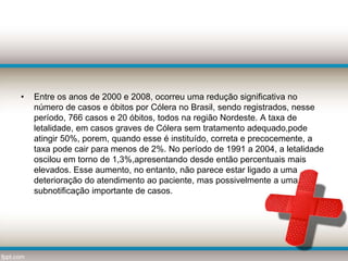 • Entre os anos de 2000 e 2008, ocorreu uma redução significativa no
número de casos e óbitos por Cólera no Brasil, sendo registrados, nesse
período, 766 casos e 20 óbitos, todos na região Nordeste. A taxa de
letalidade, em casos graves de Cólera sem tratamento adequado,pode
atingir 50%, porem, quando esse é instituído, correta e precocemente, a
taxa pode cair para menos de 2%. No período de 1991 a 2004, a letalidade
oscilou em torno de 1,3%,apresentando desde então percentuais mais
elevados. Esse aumento, no entanto, não parece estar ligado a uma
deterioração do atendimento ao paciente, mas possivelmente a uma
subnotificação importante de casos.
 