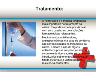 Tratamento:
• A reidratação é a medida terapêutica
mais importante no tratamento da
cólera. Ela pode ser feita por via oral
com soro caseiro ou com soluções
farmacológicas reidratantes.
• Medicamentos antidiarreicos,
antiespasmódicos e à base de cortisona
são contraindicados no tratamento da
cólera. Embora o uso de alguns
antibióticos possa ser preconizado para
o controle da doença, eles só devem ser
introduzidos sob orientação médica, a
fim de evitar que o vibrião adquira
resistência contra eles.
 
