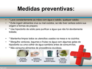 Medidas preventivas:
• * Lave constantemente as mãos com água e sabão, qualquer sabão;
• * Evite ingerir alimentos crus ou mal cozidos, se não tiver certeza sobre sua
origem e formas de preparo;
• * Use hipoclorito de sódio para purificar a água que não foi devidamente
tratada;
• * Mantenha limpos todos os utensílios usados na mesa e na cozinha;
• * Mergulhe verduras, legumes e frutas na água com algumas gotas de
hipoclorito ou uma colher de água sanitária antes de consumi-los;
• * Não consuma alimentos de procedência duvidosa.
 