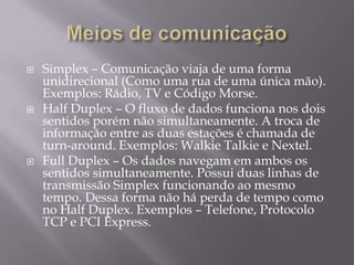 





Simplex – Comunicação viaja de uma forma
unidirecional (Como uma rua de uma única mão).
Exemplos: Rádio, TV e Código Morse.
Half Duplex – O fluxo de dados funciona nos dois
sentidos porém não simultaneamente. A troca de
informação entre as duas estações é chamada de
turn-around. Exemplos: Walkie Talkie e Nextel.
Full Duplex – Os dados navegam em ambos os
sentidos simultaneamente. Possui duas linhas de
transmissão Simplex funcionando ao mesmo
tempo. Dessa forma não há perda de tempo como
no Half Duplex. Exemplos – Telefone, Protocolo
TCP e PCI Express.

 