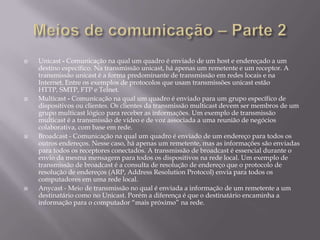 







Unicast - Comunicação na qual um quadro é enviado de um host e endereçado a um
destino específico. Na transmissão unicast, há apenas um remetente e um receptor. A
transmissão unicast é a forma predominante de transmissão em redes locais e na
Internet. Entre os exemplos de protocolos que usam transmissões unicast estão
HTTP, SMTP, FTP e Telnet.
Multicast - Comunicação na qual um quadro é enviado para um grupo específico de
dispositivos ou clientes. Os clientes da transmissão multicast devem ser membros de um
grupo multicast lógico para receber as informações. Um exemplo de transmissão
multicast é a transmissão de vídeo e de voz associada a uma reunião de negócios
colaborativa, com base em rede.
Broadcast - Comunicação na qual um quadro é enviado de um endereço para todos os
outros endereços. Nesse caso, há apenas um remetente, mas as informações são enviadas
para todos os receptores conectados. A transmissão de broadcast é essencial durante o
envio da mesma mensagem para todos os dispositivos na rede local. Um exemplo de
transmissão de broadcast é a consulta de resolução de endereço que o protocolo de
resolução de endereços (ARP, Address Resolution Protocol) envia para todos os
computadores em uma rede local.
Anycast - Meio de transmissão no qual é enviada a informação de um remetente a um
destinatário como no Unicast. Porém a diferença é que o destinatário encaminha a
informação para o computador “mais próximo” na rede.

 