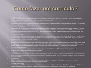 

















1 - Dados pessoais
O início do currículo deve apresentar o profissional, com nome completo, idade, estado civil, endereço, cidade, região, telefone
(celular, residencial ou para recados) e e-mail. Não é preciso informar o CEP.
2 - Objetivo
Neste tópico, os profissionais precisam escrever de forma direta para que a empresa veja qual é a posição de interesse. Os candidatos
não devem colocar diversos objetivos juntos.
3 - Resumo de qualificações
É importante que os candidatos aproveitem esse espaço para colocar informações positivas sobre sua carreira. O objetivo é chamar
atenção para que o recrutador leia o currículo até o final. Nesse item, o profissional deve pensar quais habilidades, conhecimentos e
experiências que ele possui seriam positivos para a posição e companhia. A partir dessa resposta, é possível selecionar o que será
colocado no resumo.
4 - Formação acadêmica
O candidato deve colocar o último grau de escolaridade que possui, ou seja, quem não tem nível superior deve citar o nível médio, e
assim por diante. Profissionais com MBA, pós-graduação ou curso técnico devem mencioná-los. A descrição deve ter o nome da
instituição, curso e ano ou previsão de término.
5 - Experiência profissional
As informações precisam estar em ordem decrescente, da experiência mais recente para a mais antiga. A descrição deve conter nome
da empresa, cargo, mês e ano de entrada e saída e atribuições. O candidato precisa colocar as atribuições e responsabilidades que
tinha na empresa. Ele também pode relacionar as atividades com os resultados obtidos e ainda destacar as promoções.
6 - Cursos complementares
Cursos extracurriculares ou de curta duração e workshops podem ser informados. É importante mencionar o nome da
instituição, mês e ano de início e término e carga horária.
7 - Idiomas
O candidato precisar ser honesto e indicar seu real conhecimento no idioma, já que o recrutador poderá testá-lo durante a entrevista.
A fluência pode ser categorizada como: básico, intermediário, avançado e fluente. Caso o profissional não tenha conhecimento, não é
necessário informar.
8 - Informática
O profissional pode informar seus conhecimentos em cada programa e categorizá-los. Para quem fez curso na área vale
colocar, seguindo o padrão utilizado nos cursos complementares.
9 - Outras informações
Neste campo, o candidato pode informar experiências internacionais e trabalhos voluntários. Atividades feitas fora do horário de
trabalho podem ser citadas, desde que tenham relação com o emprego ou destaquem as qualidades do profissional.

 
