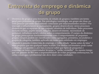 



Dinâmica de grupo é uma ferramenta de estudo de grupos e também um termo
geral para processos de grupo. Em psicologia e sociologia, um grupo são duas ou
mais pessoas que estão mutuamente conectadas por relacionamentos sociais.1 Por
interagir e influenciarem-se mutuamente, grupos desenvolvem vários processos
dinâmicos que os separam de um conjunto aleatório de indivíduos. Estes processos
incluem normas, papéis sociais, relações, desenvolvimento, necessidade de
pertencer, influência social e efeitos sobre o comportamento. O campo da dinâmica
de grupo preocupa-se fundamentalmente com o comportamento de pequenos
grupos. Grupos podem ser classificados como agregados, primários, secundários e
grupos de categoria, também aplicado em testes para admissão em empregos.
Quando o assunto é entrevista de emprego, o velho ditado “pense antes de falar” é
mais propício que em qualquer outra ocasião. Um deslize involuntário pode custar
o emprego em questão e, por isso, é crucial saber que tipos de perguntas e
respostas vai fazer o entrevistador levantar o “cartão vermelho”. Ao mesmo tempo
que um gerente de RH tem a responsabilidade de evitar perguntas embaraçosas, há
certas coisas que o profissional não deve dizer como candidato.

 