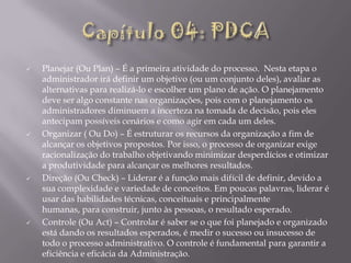 







Planejar (Ou Plan) – É a primeira atividade do processo. Nesta etapa o
administrador irá definir um objetivo (ou um conjunto deles), avaliar as
alternativas para realizá-lo e escolher um plano de ação. O planejamento
deve ser algo constante nas organizações, pois com o planejamento os
administradores diminuem a incerteza na tomada de decisão, pois eles
antecipam possíveis cenários e como agir em cada um deles.
Organizar ( Ou Do) – É estruturar os recursos da organização a fim de
alcançar os objetivos propostos. Por isso, o processo de organizar exige
racionalização do trabalho objetivando minimizar desperdícios e otimizar
a produtividade para alcançar os melhores resultados.
Direção (Ou Check) – Liderar é a função mais difícil de definir, devido a
sua complexidade e variedade de conceitos. Em poucas palavras, liderar é
usar das habilidades técnicas, conceituais e principalmente
humanas, para construir, junto às pessoas, o resultado esperado.
Controle (Ou Act) – Controlar é saber se o que foi planejado e organizado
está dando os resultados esperados, é medir o sucesso ou insucesso de
todo o processo administrativo. O controle é fundamental para garantir a
eficiência e eficácia da Administração.

 