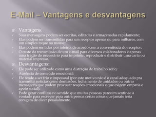 












Vantagens:

Suas mensagens podem ser escritas, editadas e armazenadas rapidamente;
Elas podem ser transmitidas para um receptor apenas ou para milhares, com
um simples toque no mouse;
Elas podem ser lidas por inteiro, de acordo com a conveniência do receptor;
O custo da transmissão de um e-mail para diversos colaboradores é apenas
uma fração do necessário para imprimir, reproduzir e distribuir uma carta ou
material impresso.

Desvantagens:

Ele pode ser utilizado como uma distração do trabalho sério;
Ausência de conteúdo emocional;
Ele tende a ser frio e impessoal (por este motivo não é o canal adequado pra
transmitir notícias como demissões, fechamento de unidades ou outras
mensagens que podem provocar reações emocionais e que exigem empatia e
apoio social);
Pode gerar conflitos no sentido que muitas pessoas parecem sentir-se à
vontade para escrever para outra pessoa certas coisas que jamais teria
coragem de dizer pessoalmente.

 
