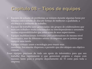 Equipes de solução de problemas: se reúnem durante algumas horas por
semana com o intuito de discutir formas de melhorar a qualidade, a
eficiência e o ambiente de trabalho.

Equipes de trabalho auto-gerenciadas: são grupos de colaboradores que
realizam trabalhos muito relacionados ou interdependentes e assumem
muitas responsabilidades que antes eram de seus supervisores.

Equipes multifuncionais: formadas por colaboradores do mesmo nível
hierárquico, mas de diferentes setores da empresa, que se juntam para
cumprir uma tarefa.

Equipes virtuais: usam a tecnologia para reunir seus
membros, fisicamente dispersos, e permitir que eles atinjam um objetivo
comum.
Essas equipes precisam de todo um apoio da informática para que seu
trabalho flua rapidamente e que gerenciem projetos e etapas com
sucesso, tanto para o próprio departamento de TI como para toda a
empresa.


 