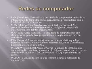 











LAN (Local Area Network) – é uma rede de computador utilizada na
interconexão de computadores, equipamentos processadores com a
finalidade de troca de dados.
MAN (Metropolitan Area Network) – interligam vários LAN
geograficamente próximos (no máximo, a algumas dezenas de
quilômetros) com débitos importantes.
WAN (Wide Area Network) – é uma rede de computadores que
abrange uma grande área geográfica, com freqüência um país ou
continente.
PAN (Personal Area Network) – é uma rede doméstica que liga
recursos diversos ao longo de uma residência. Através da tecnologia
Bluetooth obtém-se uma PAN.
WLAN (Wireless Local Area Network) – é uma rede local que usa
ondas de rádio para fazer uma conexão Internet ou entre uma rede, ao
contrário da rede fixa ADSL ou conexão - TV, que geralmente usa
cabos.
WMAN – é uma rede sem fio que tem um alcance de dezenas de
quilômetros.

 