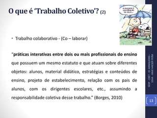 • Trabalho colaborativo - (Co – laborar)
“práticas interativas entre dois ou mais profissionais do ensino
que possuem um mesmo estatuto e que atuam sobre diferentes
objetos: alunos, material didático, estratégias e conteúdos de
ensino, projeto de estabelecimento, relação com os pais de
alunos, com os dirigentes escolares, etc., assumindo a
responsabilidade coletiva desse trabalho.” (Borges, 2010)
O que é ‘Trabalho Coletivo’? (2)
SEDF-CRET-ECARNIQUEIRA-
EEAA-ANAÍHAESERPEÑA
13
 