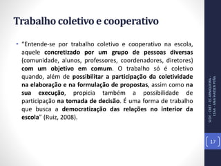 Trabalho coletivo e cooperativo
• “Entende-se por trabalho coletivo e cooperativo na escola,
aquele concretizado por um grupo de pessoas diversas
(comunidade, alunos, professores, coordenadores, diretores)
com um objetivo em comum. O trabalho só é coletivo
quando, além de possibilitar a participação da coletividade
na elaboração e na formulação de propostas, assim como na
sua execução, propicia também a possibilidade de
participação na tomada de decisão. É uma forma de trabalho
que busca a democratização das relações no interior da
escola” (Ruiz, 2008).
SEDF-CRET-ECARNIQUEIRA-
EEAA-ANAÍHAESERPEÑA
17
 