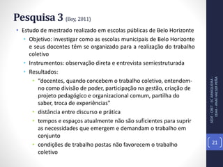Pesquisa 3 (Boy, 2011)
• Estudo de mestrado realizado em escolas públicas de Belo Horizonte
• Objetivo: investigar como as escolas municipais de Belo Horizonte
e seus docentes têm se organizado para a realização do trabalho
coletivo
• Instrumentos: observação direta e entrevista semiestruturada
• Resultados:
• “docentes, quando concebem o trabalho coletivo, entendem-
no como divisão de poder, participação na gestão, criação de
projeto pedagógico e organizacional comum, partilha do
saber, troca de experiências”
• distância entre discurso e prática
• tempos e espaços atualmente não são suficientes para suprir
as necessidades que emergem e demandam o trabalho em
conjunto
• condições de trabalho postas não favorecem o trabalho
coletivo
SEDF-CRET-ECARNIQUEIRA-
EEAA-ANAÍHAESERPEÑA
21
 