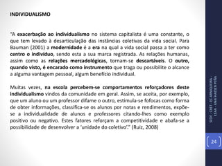 SEDF-CRET-ECARNIQUEIRA-
EEAA-ANAÍHAESERPEÑA
24
INDIVIDUALISMO
“A exacerbação ao individualismo no sistema capitalista é uma constante, o
que tem levado à desarticulação das instâncias coletivas da vida social. Para
Bauman (2001) a modernidade é a era na qual a vida social passa a ter como
centro o indivíduo, sendo esta a sua marca registrada. As relações humanas,
assim como as relações mercadológicas, tornam-se descartáveis. O outro,
quando visto, é encarado como instrumento que traga ou possibilite o alcance
a alguma vantagem pessoal, algum benefício individual.
Muitas vezes, na escola percebem-se comportamentos reforçadores deste
individualismo vindos da comunidade em geral. Assim, se aceita, por exemplo,
que um aluno ou um professor difame o outro, estimula-se fofocas como forma
de obter informações, classifica-se os alunos por notas e rendimentos, expõe-
se a individualidade de alunos e professores citando-lhes como exemplo
positivo ou negativo. Estes fatores reforçam a competitividade e abafa-se a
possibilidade de desenvolver a ‘unidade do coletivo’.” (Ruiz, 2008)
 