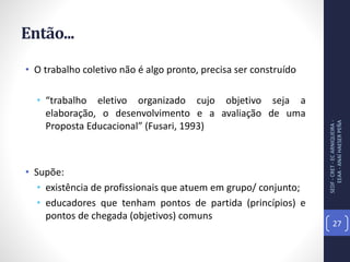 Então...
• O trabalho coletivo não é algo pronto, precisa ser construído
• “trabalho eletivo organizado cujo objetivo seja a
elaboração, o desenvolvimento e a avaliação de uma
Proposta Educacional” (Fusari, 1993)
• Supõe:
• existência de profissionais que atuem em grupo/ conjunto;
• educadores que tenham pontos de partida (princípios) e
pontos de chegada (objetivos) comuns
SEDF-CRET-ECARNIQUEIRA-
EEAA-ANAÍHAESERPEÑA
27
 