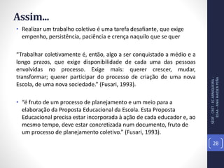 Assim...
• Realizar um trabalho coletivo é uma tarefa desafiante, que exige
empenho, persistência, paciência e crença naquilo que se quer
“Trabalhar coletivamente é, então, algo a ser conquistado a médio e a
longo prazos, que exige disponibilidade de cada uma das pessoas
envolvidas no processo. Exige mais: querer crescer, mudar,
transformar; querer participar do processo de criação de uma nova
Escola, de uma nova sociedade.” (Fusari, 1993).
• “é fruto de um processo de planejamento e um meio para a
elaboração da Proposta Educacional da Escola. Esta Proposta
Educacional precisa estar incorporada à ação de cada educador e, ao
mesmo tempo, deve estar concretizada num documento, fruto de
um processo de planejamento coletivo.” (Fusari, 1993).
SEDF-CRET-ECARNIQUEIRA-
EEAA-ANAÍHAESERPEÑA
28
 