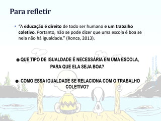 Para refletir
• “A educação é direito de todo ser humano e um trabalho
coletivo. Portanto, não se pode dizer que uma escola é boa se
nela não há igualdade.” (Ronca, 2013).
☻QUE TIPO DE IGUALDADE É NECESSÁRIA EM UMA ESCOLA,
PARA QUE ELA SEJA BOA?
☻ COMO ESSA IGUALDADE SE RELACIONA COM O TRABALHO
COLETIVO?
SEDF-CRET-ECARNIQUEIRA-
EEAA-ANAÍHAESERPEÑA
3
 