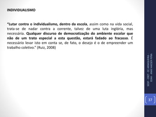 SEDF-CRET-ECARNIQUEIRA-
EEAA-ANAÍHAESERPEÑA
37
INDIVIDUALISMO
“Lutar contra o individualismo, dentro da escola, assim como na vida social,
trata-se de nadar contra a corrente, talvez de uma luta inglória, mas
necessária. Qualquer discurso de democratização do ambiente escolar que
não de um trato especial a esta questão, estará fadado ao fracasso. É
necessário levar isto em conta se, de fato, o desejo é o de empreender um
trabalho coletivo.” (Ruiz, 2008)
 