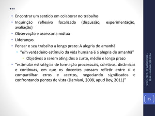 ...
• Encontrar um sentido em colaborar no trabalho
• Inquirição reflexiva focalizada (discussão, experimentação,
avaliação)
• Observação e assessoria mútua
• Lideranças
• Pensar o seu trabalho a longo prazo: A alegria do amanhã
• “um verdadeiro estímulo da vida humana é a alegria do amanhã”
• Objetivos a serem atingidos a curto, médio e longo prazo
• “estimular estratégias de formação processuais, coletivas, dinâmicas
e contínuas, em que os docentes possam refletir entre si e
compartilhar erros e acertos, negociando significados e
confrontando pontos de vista (Damiani, 2008, apud Boy, 2011)”
SEDF-CRET-ECARNIQUEIRA-
EEAA-ANAÍHAESERPEÑA
39
 