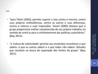 ...
• “para Titton (2003), permite superar a luta contra si mesmo, contra
suas próprias ambivalências, contra os outros e suas diferenças,
contra o sistema e suas imposições. Varani (2005) destaca que o
grupo proporciona melhor compreensão do seu próprio trabalho, no
sentido de armá-lo para o enfrentamento das políticas autoritárias.”
(Boy, 2011).
• “a ‘cultura de coletividade’ permite aos envolvidos reconhecer o que
sabem, o que os outros sabem e o que todos não sabem. Atitudes
que resultam na busca de superação dos limites do grupo.” (Boy,
2011).
SEDF-CRET-ECARNIQUEIRA-
EEAA-ANAÍHAESERPEÑA
42
 