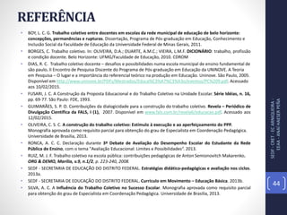 REFERÊNCIA
• BOY, L. C. G. Trabalho coletivo entre docentes em escolas da rede municipal de educação de belo horizonte:
concepções, permanências e rupturas. Dissertação, Programa de Pós-graduação em Educação, Conhecimento e
Inclusão Social da Faculdade de Educação da Universidade Federal de Minas Gerais, 2011.
• BORGES, C. Trabalho coletivo. In: OLIVEIRA, D.A.; DUARTE, A.M.C.; VIEIRA, L.M.F. DICIONÁRIO: trabalho, profissão
e condição docente. Belo Horizonte: UFMG/Faculdade de Educação, 2010. CDROM
• DIAS, R. C. Trabalho coletivo docente – desafios e possibilidades numa escola municipal de ensino fundamental de
são paulo. II Encontro de Pesquisa Discente do Programa de Pós-graduação em Educação da UNINOVE. A Teoria
em Pesquisa – O lugar e a importância do referencial teórico na produção em Educação. Uninove. São Paulo, 2005.
Disponível em http://www.uninove.br/PDFs/Mestrados/Educa%C3%A7%C3%A3o/eventos/PC%209.pdf. Acessado
aos 10/02/2015.
• FUSARI, J. C. A Construção da Proposta Educacional e do Trabalho Coletivo na Unidade Escolar. Série Idéias, n. 16,
pp. 69-77. São Paulo: FDE, 1993.
• GUIMARÃES, S. P. O. Contribuições da dialogicidade para a construção do trabalho coletivo. Revela – Periódico de
Divulgação Científica da FALS, I (1), 2007. Disponível em www.fals.com.br/revela6/educacao.pdf. Acessado aos
12/02/2015.
• OLIVEIRA, C. S. C. A construção do trabalho coletivo: Estímulo à execução e ao aperfeiçoamento do PPP.
Monografia aprovada como requisito parcial para obtenção do grau de Especialista em Coordenação Pedagógica.
Universidade de Brasilia, 2013.
• RONCA, A. C. C. Declaração durante 3º Debate de Avaliação do Desempenho Escolar do Estudante da Rede
Pública de Ensino, com o tema "Avaliação Educacional: Limites e Possibilidades“. 2013.
• RUIZ, M. J. F. Trabalho coletivo na escola pública: contribuições pedagógicas de Anton Semionovitch Makarenko.
ORG & DEMO, Marília, v.9, n.1/2, p. 223-240, 2008.
• SEDF - SECRETARIA DE EDUCAÇÃO DO DISTRITO FEDERAL. Estratégias didático-pedagógicas e avaliação nos ciclos.
2013a.
• SEDF - SECRETARIA DE EDUCAÇÃO DO DISTRITO FEDERAL. Currículo em Movimento – Educação Básica. 2013b.
• SILVA, A. C. A Influência do Trabalho Coletivo no Sucesso Escolar. Monografia aprovada como requisito parcial
para obtenção do grau de Especialista em Coordenação Pedagógica. Universidade de Brasilia, 2013.
SEDF-CRET-ECARNIQUEIRA-
EEAA-ANAÍHAESERPEÑA
44
 