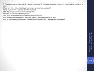 SEDF-CRET-ECARNIQUEIRA-
EEAA-ANAÍHAESERPEÑA
50
C - É preciso pensar na elaboração da Proposta Educacional da Escola e seus desdobramentos em Planos de Ensino e Planos de
Aula
8. Qual tem sido a sistemática de planejamento vivenciada na nossa escola?
8.1. Quais problemas podem ser identificados nela?
8.1.1. O que precisamos transformar nesta prática?
8.2. Como as aulas têm sido planejadas?
8.2.1. Quais instrumentos são utilizados no preparo das aulas?
8.2.2. Qual tem sido a sistemática básica que orienta o seu trabalho na sala de aula?
8.2.3. As áreas de estudo conseguem elaborar alguma proposta para a avaliação das aulas dadas?
 